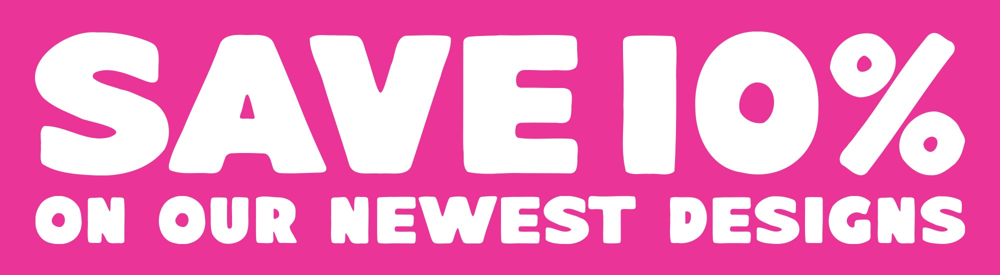 Save 10% on our newest designs
